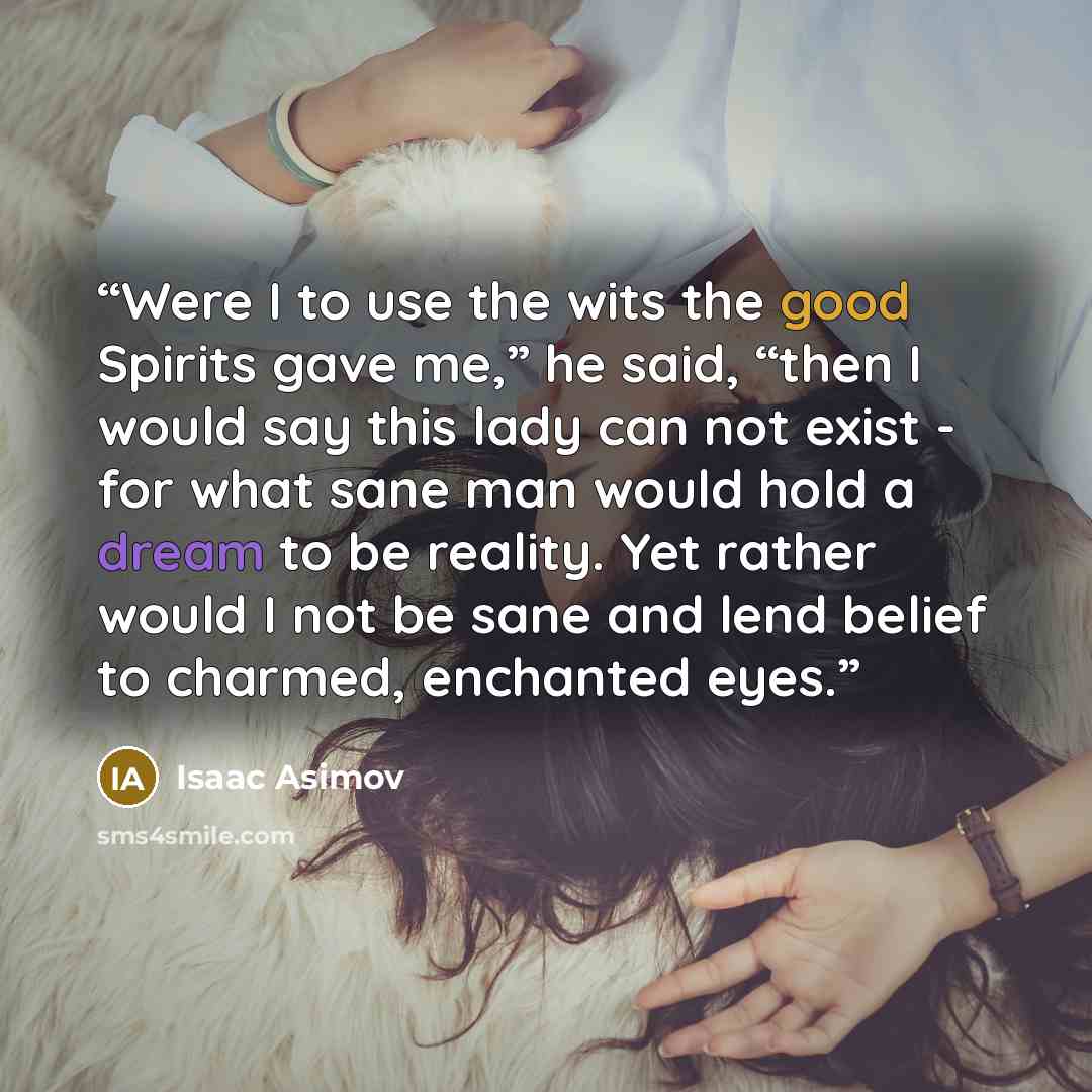 “Were I to use the wits the good Spirits gave me,” he said, “then I would say this lady can not exist - for what sane man would hold a dream to be reality. Yet rather would I not be sane and lend belief to charmed, enchanted eyes.” quote by Isaac Asimov