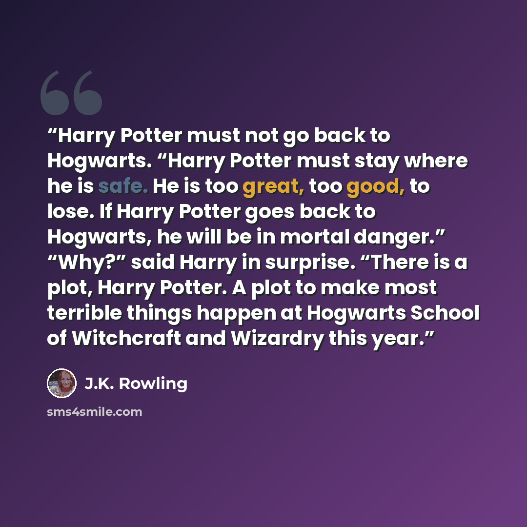 “Harry Potter must not go back to Hogwarts. “Harry Potter must stay where he is safe. He is too great, too good, to lose. If Harry Potter goes back to Hogwarts, he will be in mortal danger.” “Why?” said Harry in surprise. “There is a plot, Harry Potter. A plot to make most terrible things happen at…” quote by J.K. Rowling