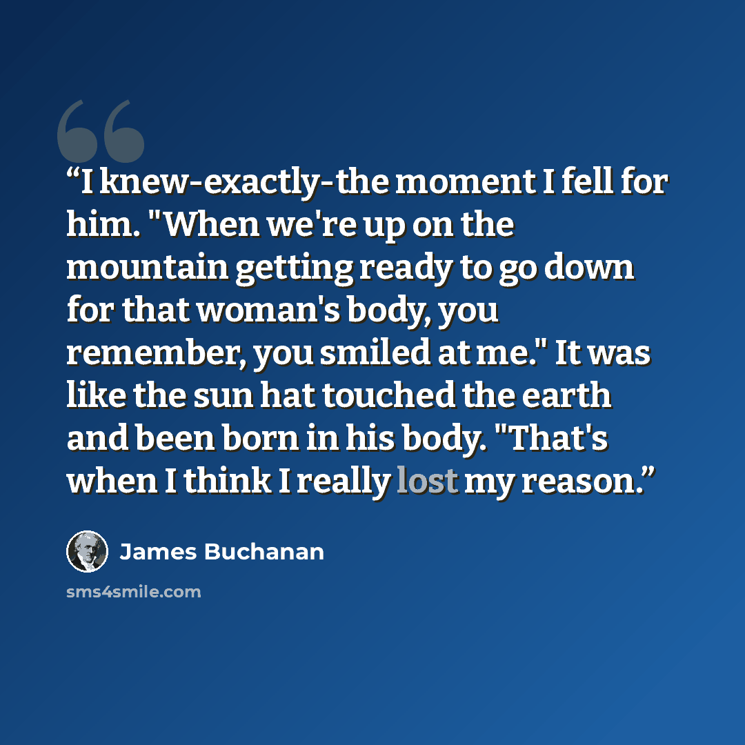 “I knew-exactly-the moment I fell for him. "When we're up on the mountain getting ready to go down for that woman's body, you remember, you smiled at me." It was like the sun hat touched the earth and been born in his body. "That's when I think I really lost my reason.” quote by James Buchanan