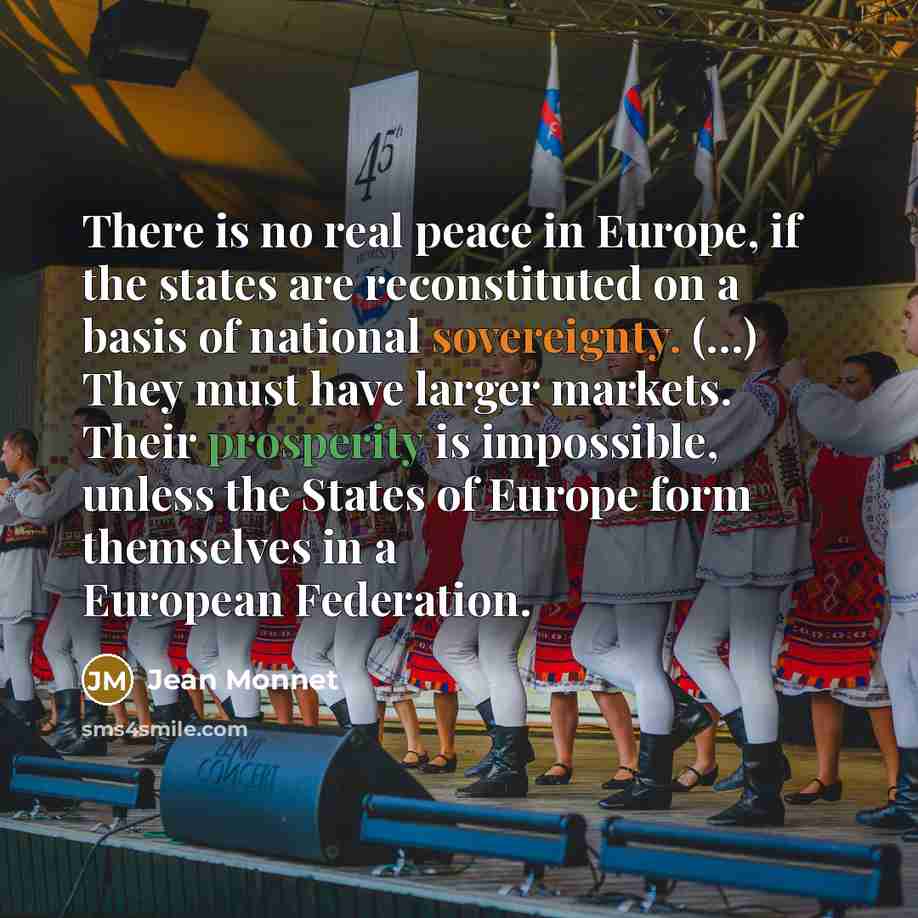 “There is no real peace in Europe, if the states are reconstituted on a basis of national sovereignty. (…) They must have larger markets. Their prosperity is impossible, unless the States of Europe form themselves in a European Federation.” quote by Jean Monnet