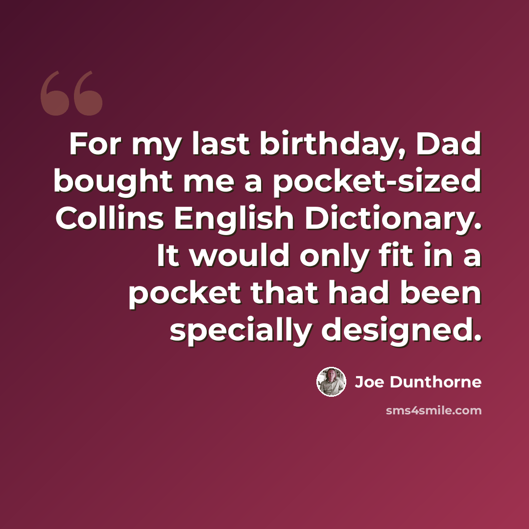 “For my last birthday, Dad bought me a pocket-sized Collins English Dictionary. It would only fit in a pocket that had been specially designed.” quote by Joe Dunthorne