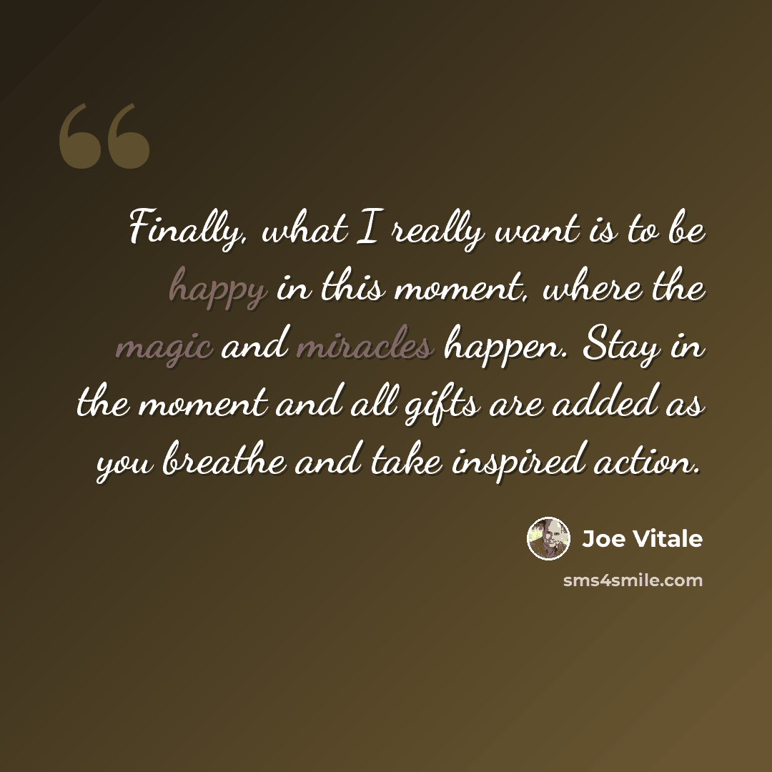 “Finally, what I really want is to be happy in this moment, where the magic and miracles happen. Stay in the moment and all gifts are added as you breathe and take inspired action.” quote by Joe Vitale