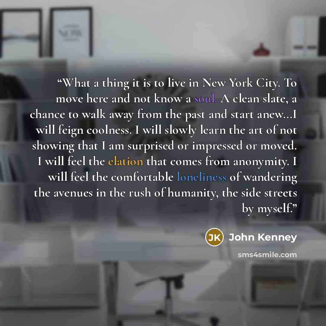“What a thing it is to live in New York City. To move here and not know a soul. A clean slate, a chance to walk away from the past and start anew...I will feign coolness. I will slowly learn the art of not showing that I am surprised or impressed or moved. I will feel the elation that comes from…” quote by John Kenney