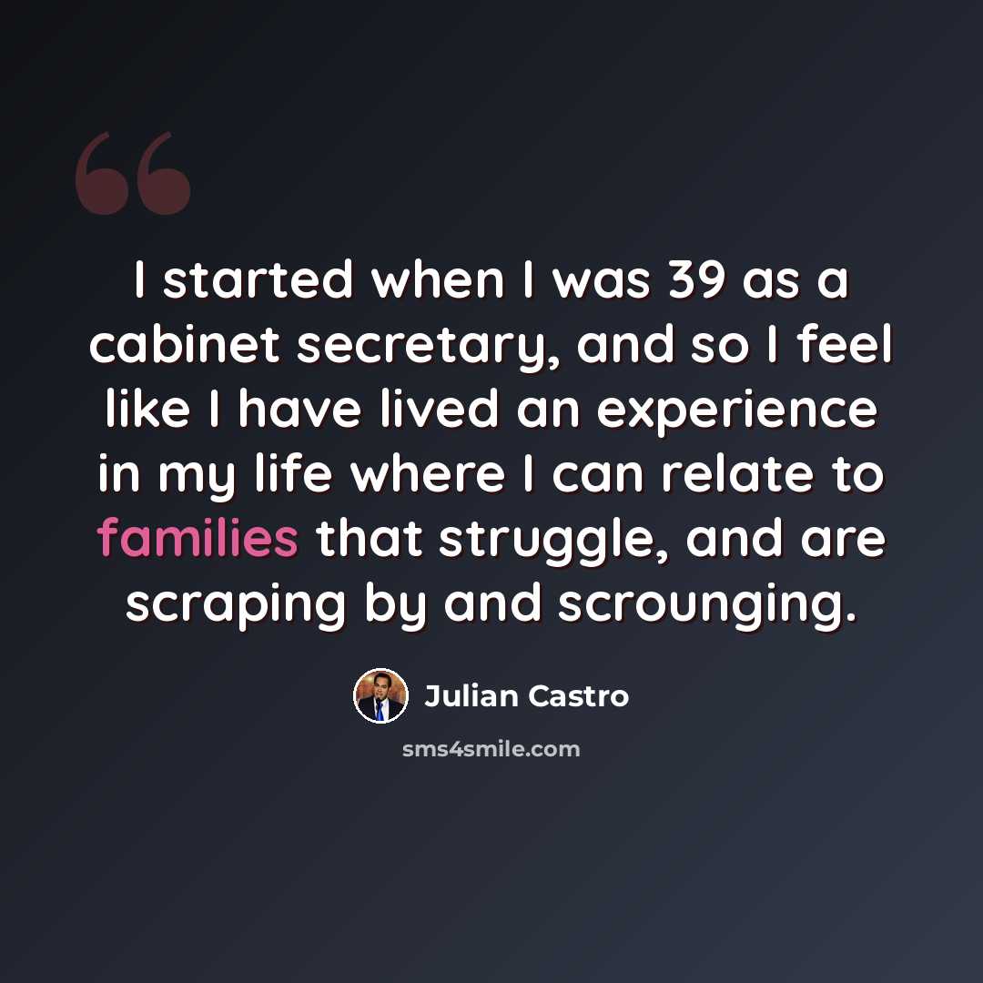 “I started when I was 39 as a cabinet secretary, and so I feel like I have lived an experience in my life where I can relate to families that struggle, and are scraping by and scrounging.” quote by Julian Castro
