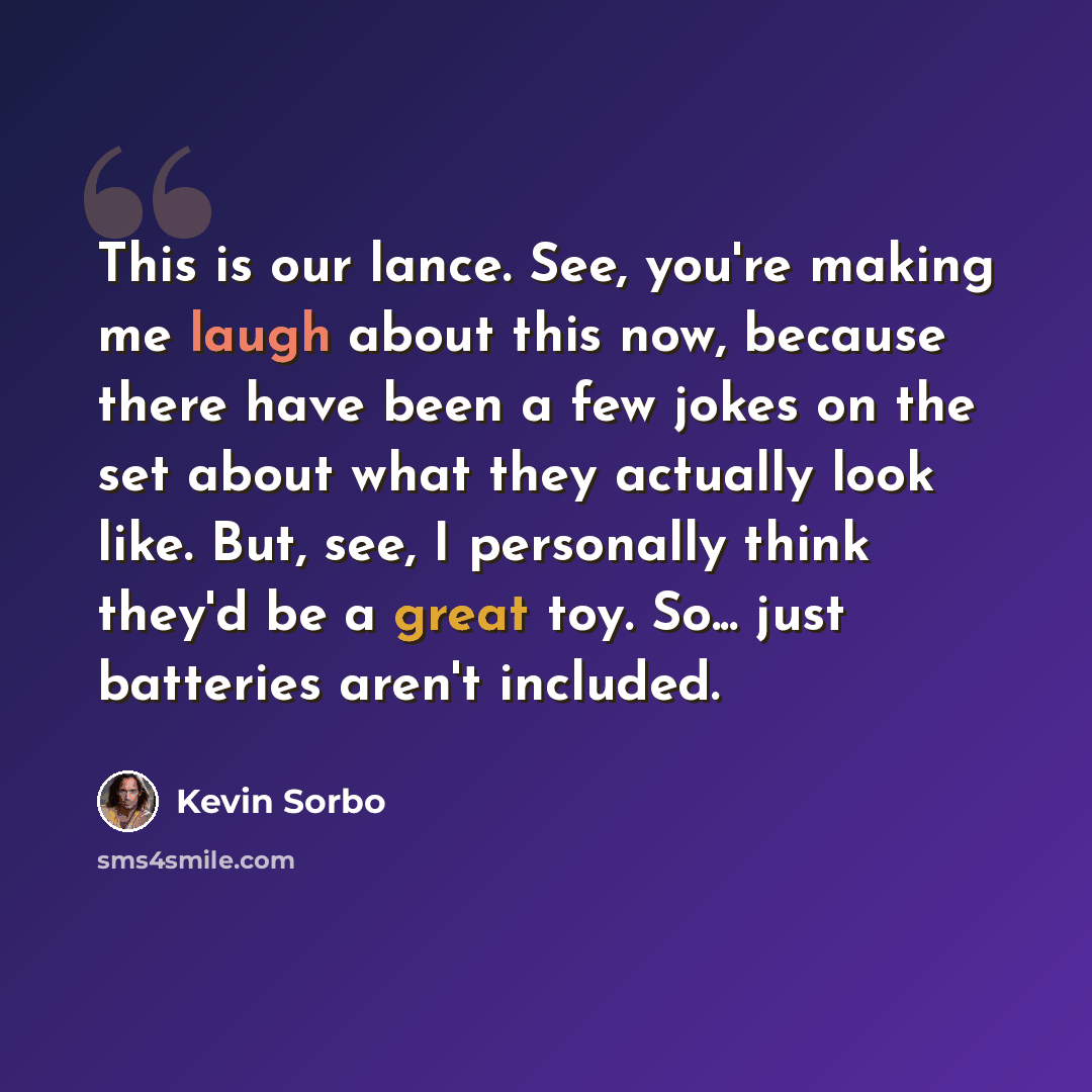 “This is our lance. See, you're making me laugh about this now, because there have been a few jokes on the set about what they actually look like. But, see, I personally think they'd be a great toy. So... just batteries aren't included.” quote by Kevin Sorbo