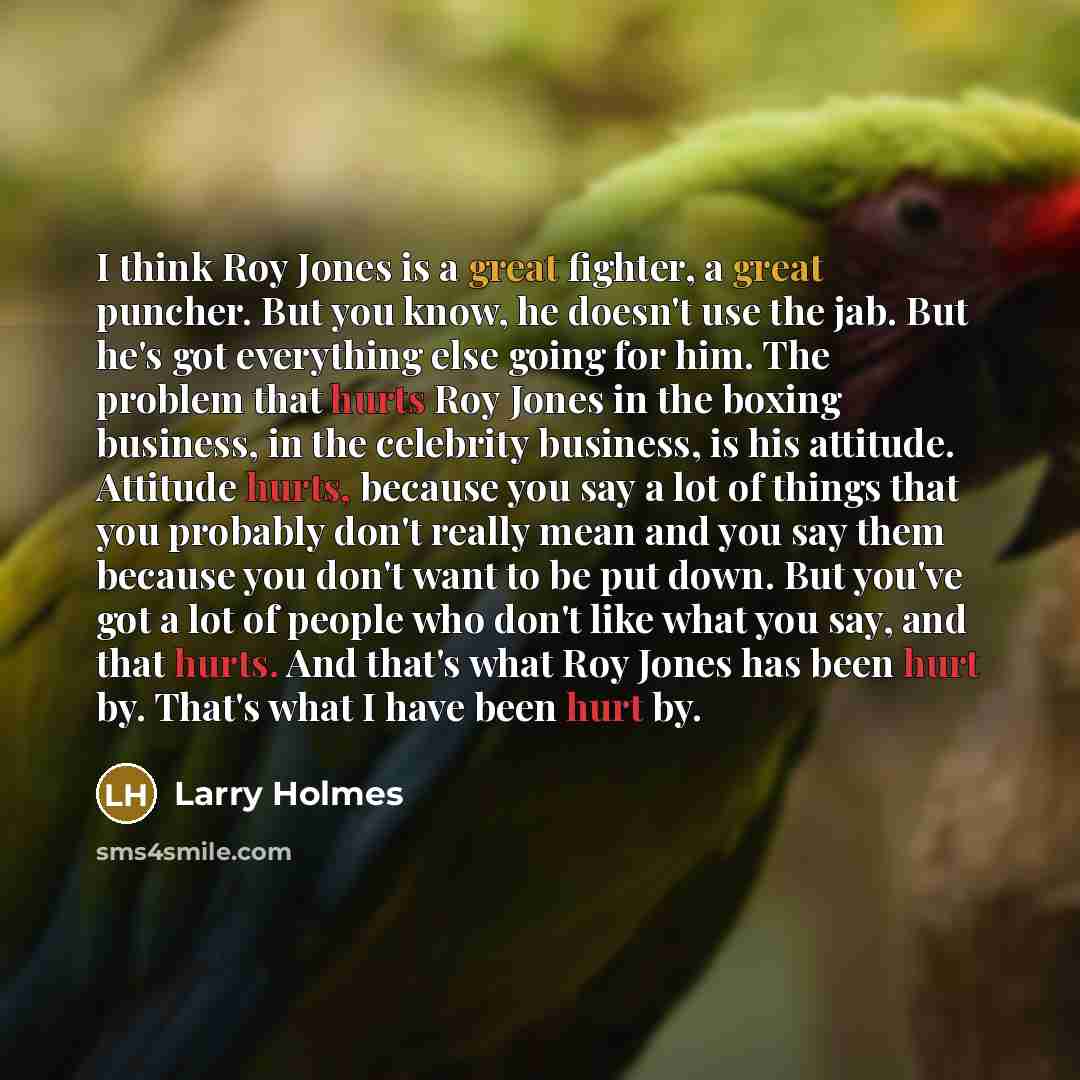 “I think Roy Jones is a great fighter, a great puncher. But you know, he doesn't use the jab. But he's got everything else going for him. The problem that hurts Roy Jones in the boxing business, in the celebrity business, is his attitude. Attitude hurts, because you say a lot of things that you…” quote by Larry Holmes