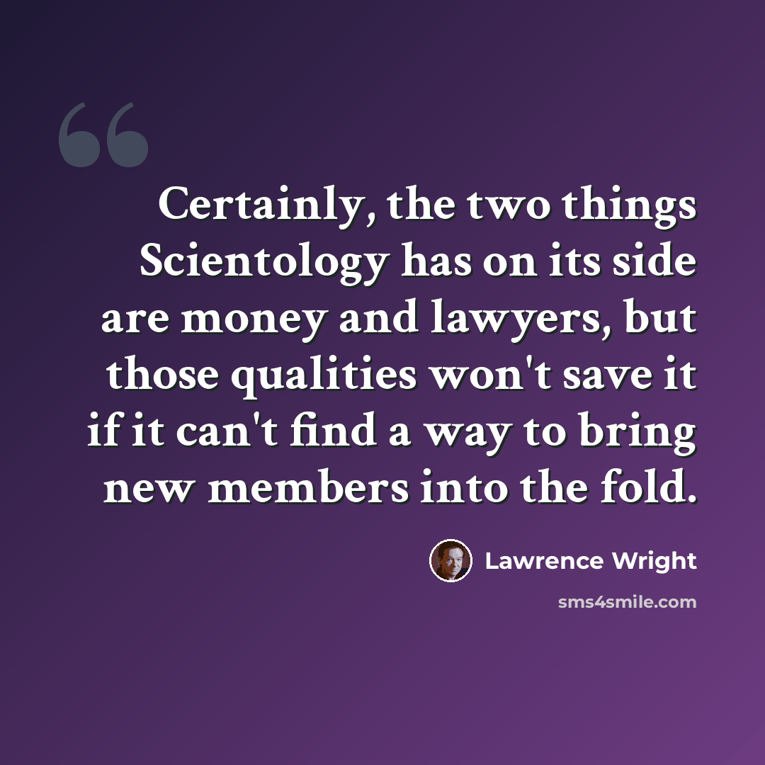 “Certainly, the two things Scientology has on its side are money and lawyers, but those qualities won't save it if it can't find a way to bring new members into the fold.” quote by Lawrence Wright