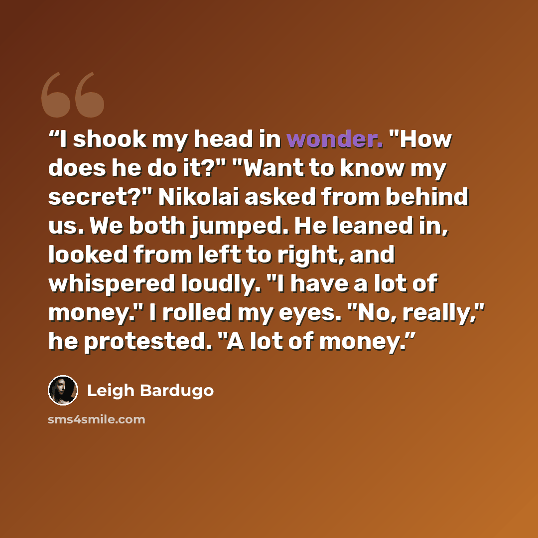 “I shook my head in wonder. "How does he do it?" "Want to know my secret?" Nikolai asked from behind us. We both jumped. He leaned in, looked from left to right, and whispered loudly. "I have a lot of money." I rolled my eyes. "No, really," he protested. "A lot of money.” quote by Leigh Bardugo