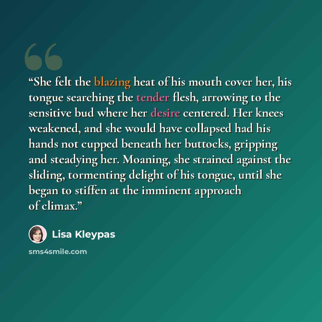 “She felt the blazing heat of his mouth cover her, his tongue searching the tender flesh, arrowing to the sensitive bud where her desire centered. Her knees weakened, and she would have collapsed had his hands not cupped beneath her buttocks, gripping and steadying her. Moaning, she strained…” quote by Lisa Kleypas