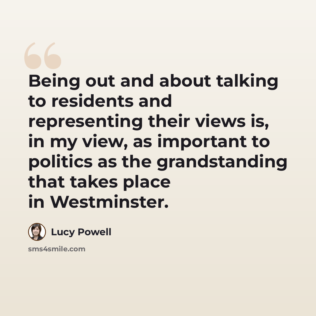 “Being out and about talking to residents and representing their views is, in my view, as important to politics as the grandstanding that takes place in Westminster.” quote by Lucy Powell