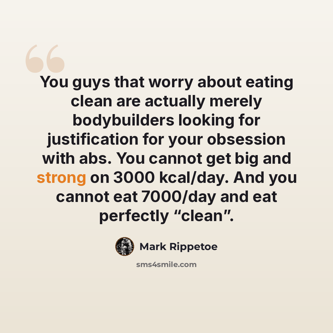 “You guys that worry about eating clean are actually merely bodybuilders looking for justification for your obsession with abs. You cannot get big and strong on 3000 kcal/day. And you cannot eat 7000/day and eat perfectly “clean”.” quote by Mark Rippetoe