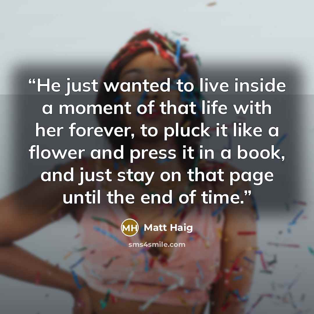 “He just wanted to live inside a moment of that life with her forever, to pluck it like a flower and press it in a book, and just stay on that page until the end of time.” quote by Matt Haig