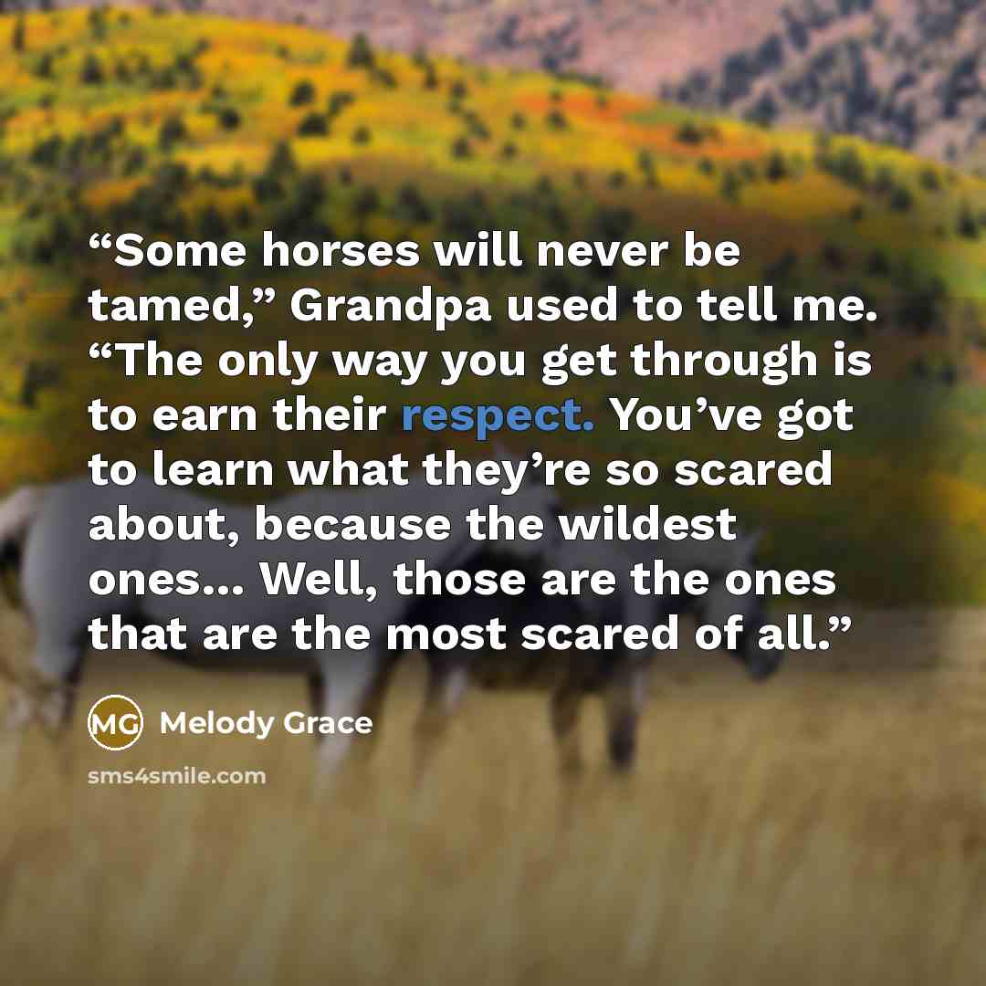 “Some horses will never be tamed,” Grandpa used to tell me. “The only way you get through is to earn their respect. You’ve got to learn what they’re so scared about, because the wildest ones… Well, those are the ones that are the most scared of all.” quote by Melody Grace