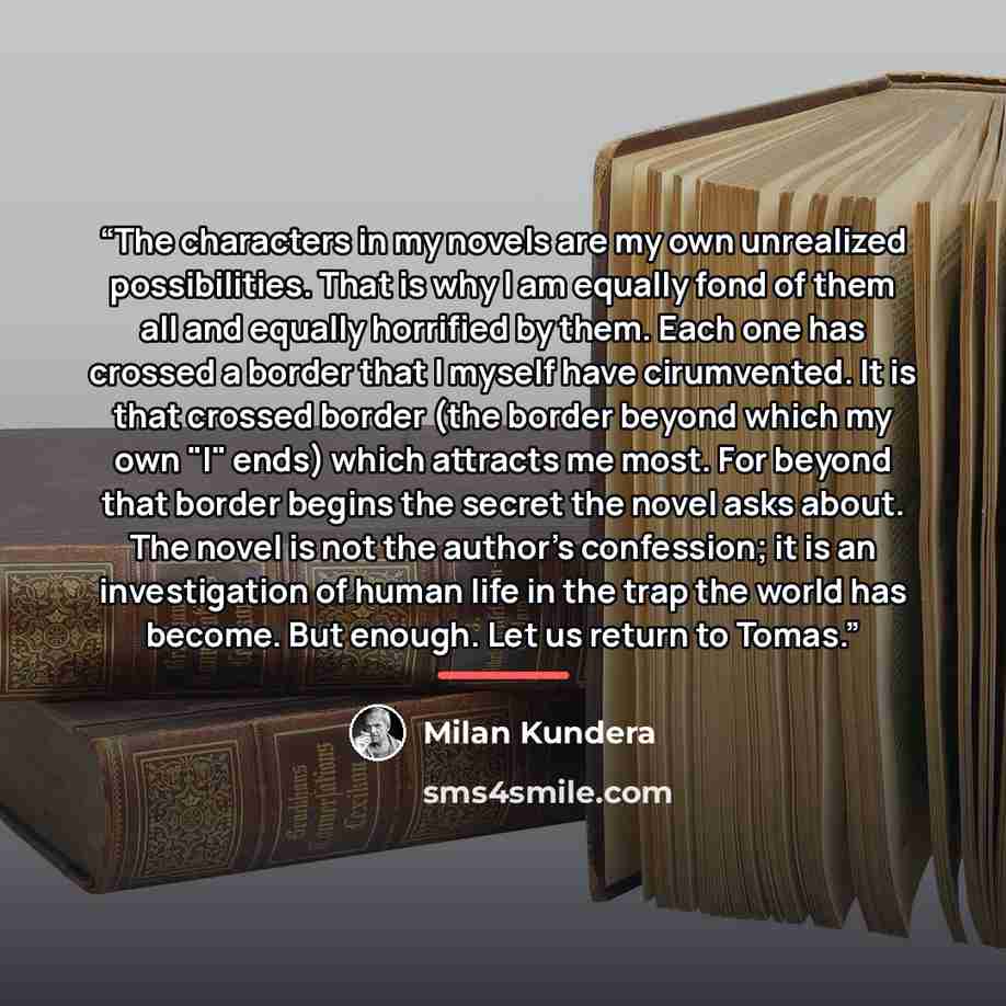 “The characters in my novels are my own unrealized possibilities. That is why I am equally fond of them all and equally horrified by them. Each one has crossed a border that I myself have cirumvented. It is that crossed border (the border beyond which my own "I" ends) which attracts me most. For…” quote by Milan Kundera