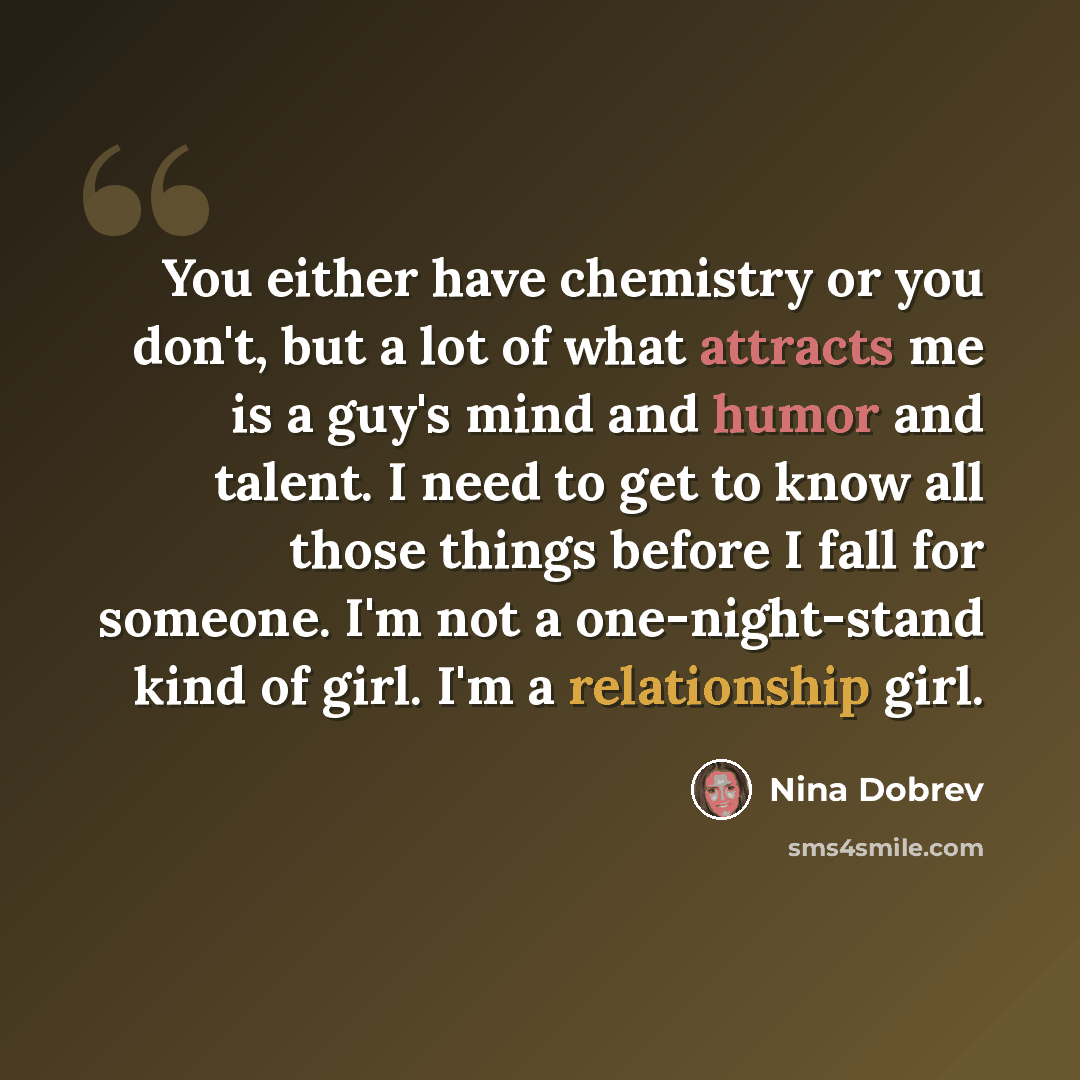 “You either have chemistry or you don't, but a lot of what attracts me is a guy's mind and humor and talent. I need to get to know all those things before I fall for someone. I'm not a one-night-stand kind of girl. I'm a relationship girl.” quote by Nina Dobrev