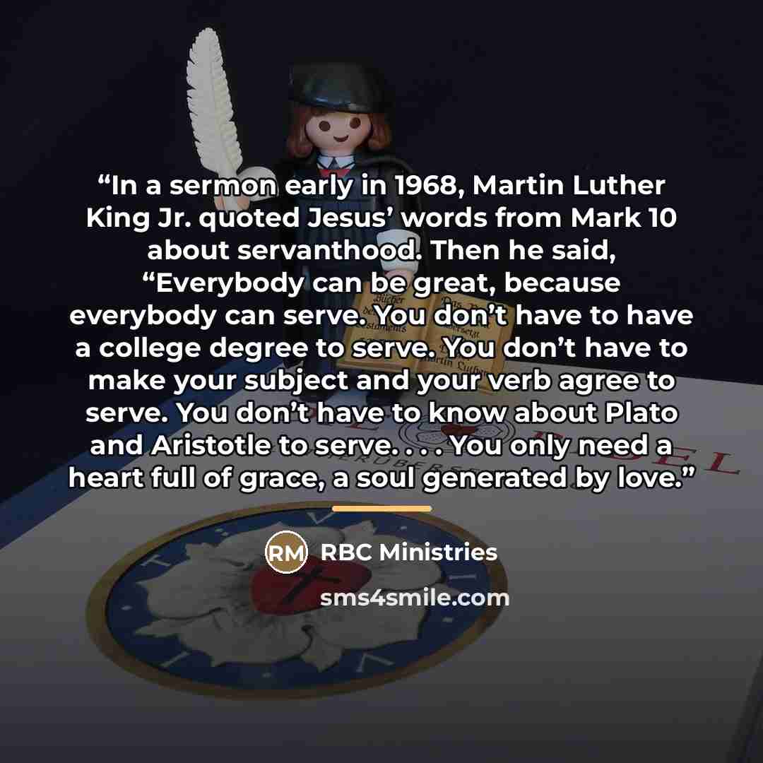 “In a sermon early in 1968, Martin Luther King Jr. quoted Jesus’ words from Mark 10 about servanthood. Then he said, “Everybody can be great, because everybody can serve. You don’t have to have a college degree to serve. You don’t have to make your subject and your verb agree to serve. You don’t…” quote by RBC Ministries