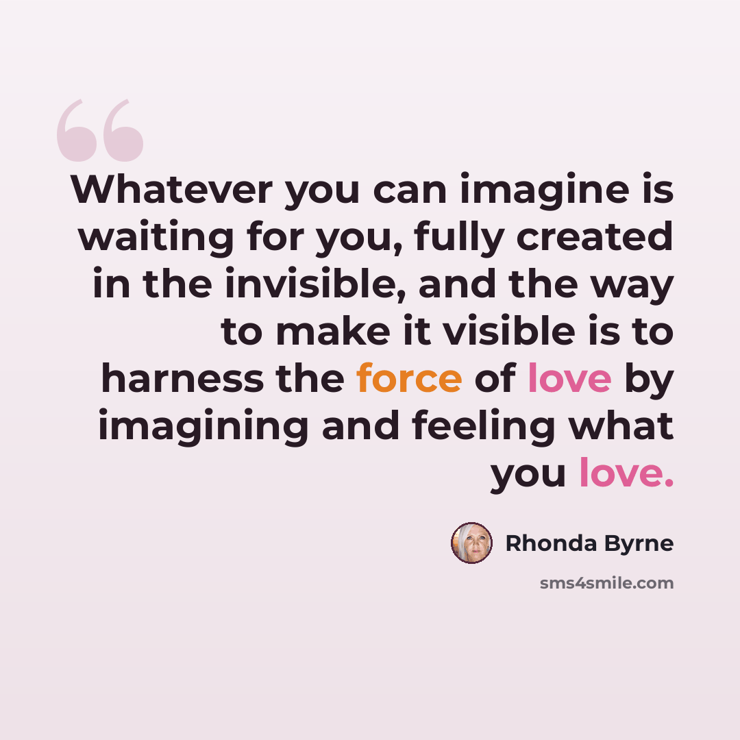 “Whatever you can imagine is waiting for you, fully created in the invisible, and the way to make it visible is to harness the force of love by imagining and feeling what you love.” quote by Rhonda Byrne