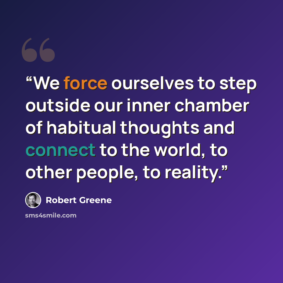 “We force ourselves to step outside our inner chamber of habitual thoughts and connect to the world, to other people, to reality.” quote by Robert Greene