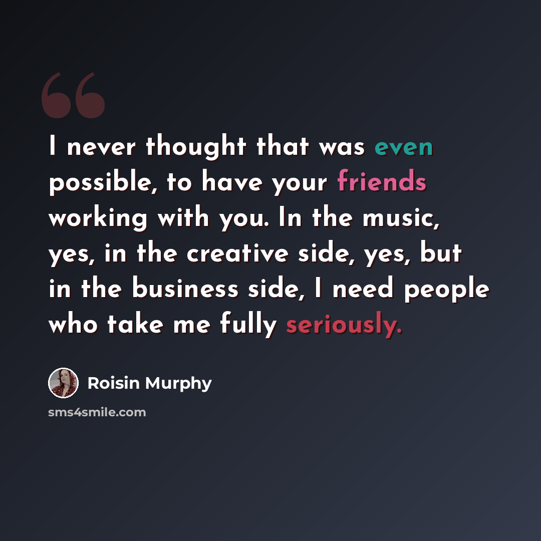 “I never thought that was even possible, to have your friends working with you. In the music, yes, in the creative side, yes, but in the business side, I need people who take me fully seriously.” quote by Roisin Murphy