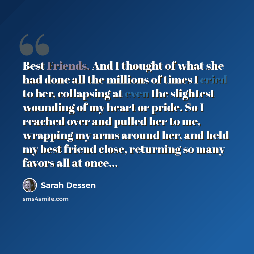 “Best Friends. And I thought of what she had done all the millions of times I cried to her, collapsing at even the slightest wounding of my heart or pride. So I reached over and pulled her to me, wrapping my arms around her, and held my best friend close, returning so many favors all at once…” quote by Sarah Dessen