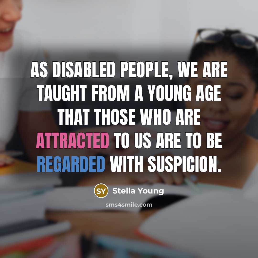 “As disabled people, we are taught from a young age that those who are attracted to us are to be regarded with suspicion.” quote by Stella Young