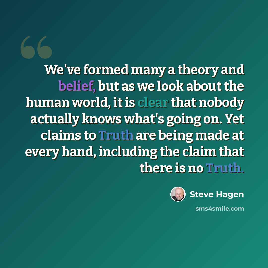 “We've formed many a theory and belief, but as we look about the human world, it is clear that nobody actually knows what's going on. Yet claims to Truth are being made at every hand, including the claim that there is no Truth.” quote by Steve Hagen