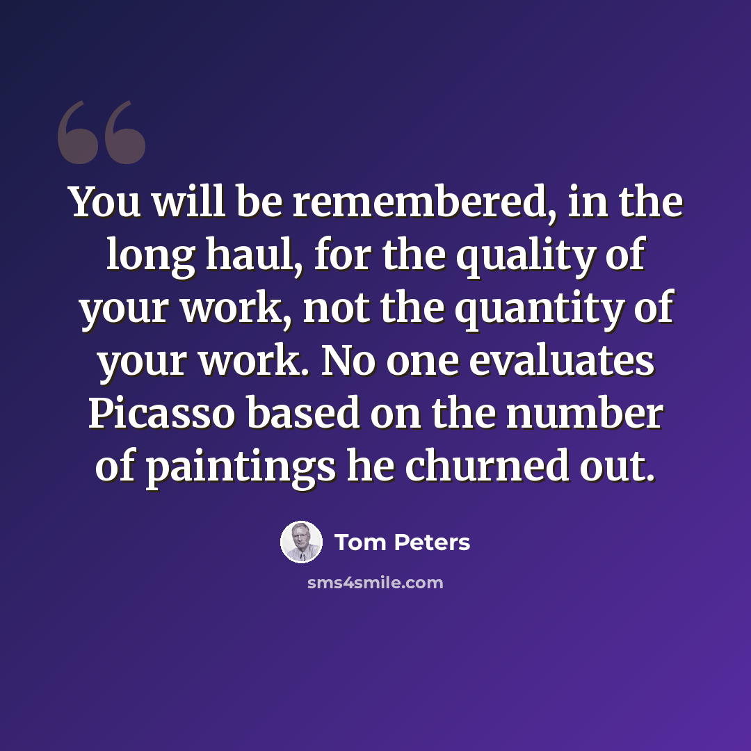 “You will be remembered, in the long haul, for the quality of your work, not the quantity of your work. No one evaluates Picasso based on the number of paintings he churned out.” quote by Tom Peters