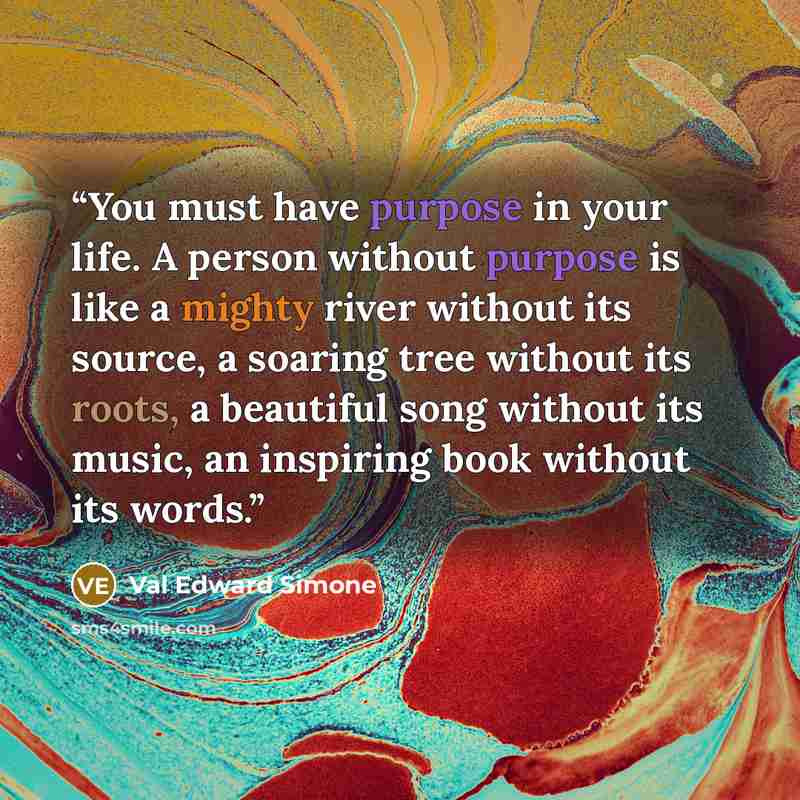 “You must have purpose in your life. A person without purpose is like a mighty river without its source, a soaring tree without its roots, a beautiful song without its music, an inspiring book without its words.” quote by Val Edward Simone