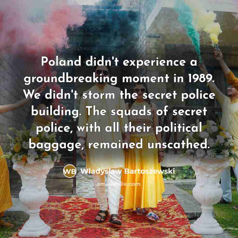 “Poland didn't experience a groundbreaking moment in 1989. We didn't storm the secret police building. The squads of secret police, with all their political baggage, remained unscathed.” quote by Wladyslaw Bartoszewski