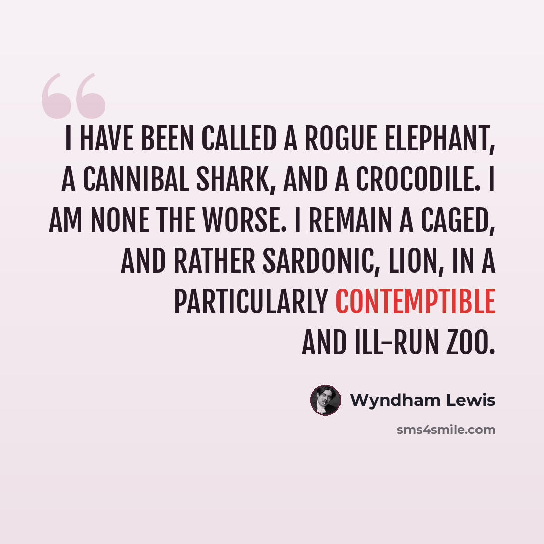 “I have been called a Rogue Elephant, a Cannibal Shark, and a crocodile. I am none the worse. I remain a caged, and rather sardonic, lion, in a particularly contemptible and ill-run zoo.” quote by Wyndham Lewis