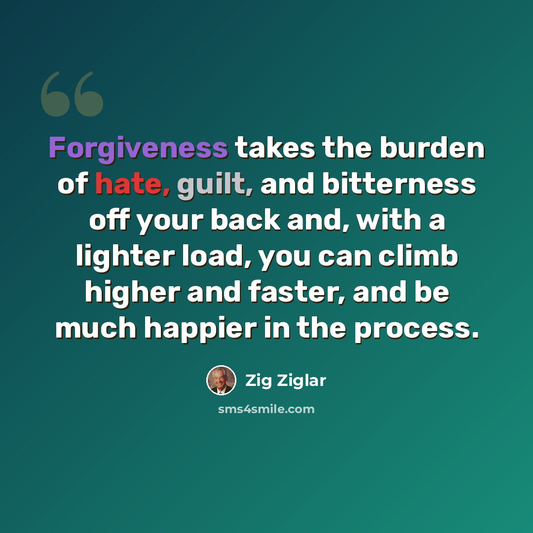 “Forgiveness takes the burden of hate, guilt, and bitterness off your back and, with a lighter load, you can climb higher and faster, and be much happier in the process.” quote by Zig Ziglar