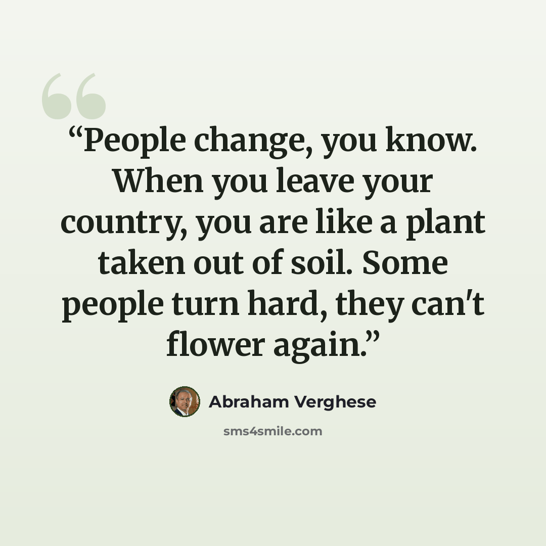 “People change, you know. When you leave your country, you are like a plant taken out of soil. Some people turn hard, they can't flower again.” quote by Abraham Verghese