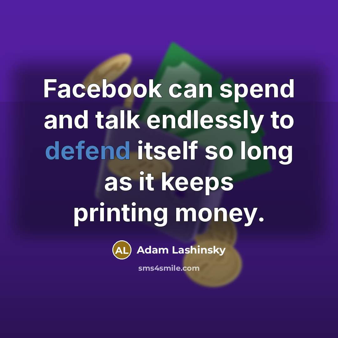 “Facebook can spend and talk endlessly to defend itself so long as it keeps printing money.” quote by Adam Lashinsky