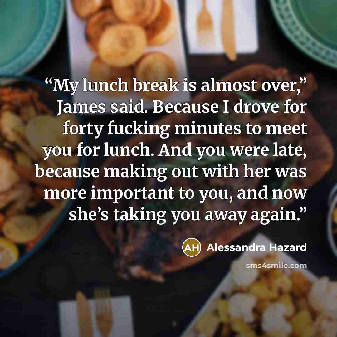 “My lunch break is almost over,” James said. Because I drove for forty fucking minutes to meet you for lunch. And you were late, because making out with her was more important to you, and now she’s taking you away again.” quote by Alessandra Hazard