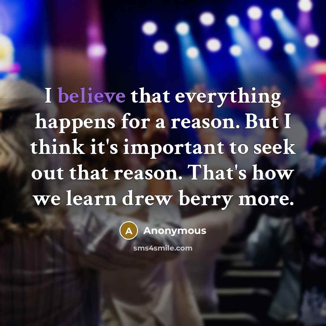 “I believe that everything happens for a reason. But I think it's important to seek out that reason. That's how we learn drew berry more.” quote by Anonymous