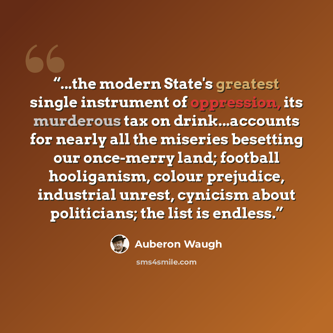 “...the modern State's greatest single instrument of oppression, its murderous tax on drink...accounts for nearly all the miseries besetting our once-merry land; football hooliganism, colour prejudice, industrial unrest, cynicism about politicians; the list is endless.” quote by Auberon Waugh
