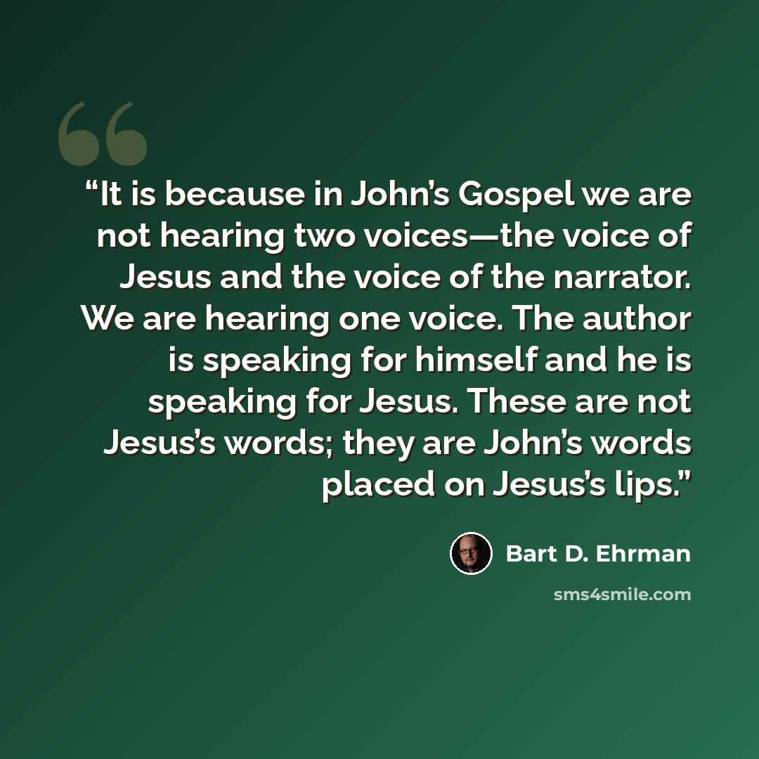 “It is because in John’s Gospel we are not hearing two voices—the voice of Jesus and the voice of the narrator. We are hearing one voice. The author is speaking for himself and he is speaking for Jesus. These are not Jesus’s words; they are John’s words placed on Jesus’s lips.” quote by Bart D. Ehrman