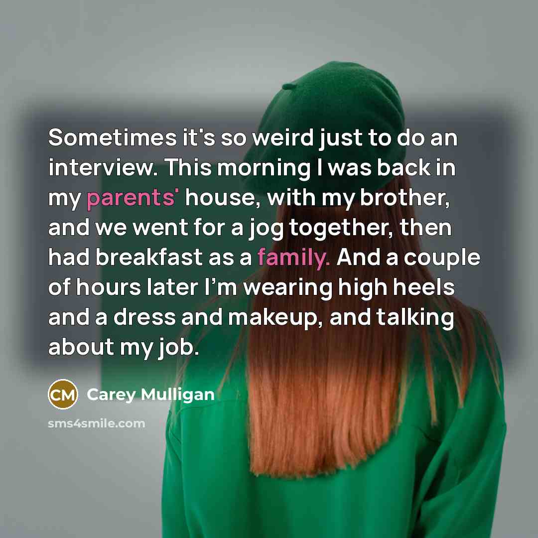 “Sometimes it's so weird just to do an interview. This morning I was back in my parents' house, with my brother, and we went for a jog together, then had breakfast as a family. And a couple of hours later I'm wearing high heels and a dress and makeup, and talking about my job.” quote by Carey Mulligan