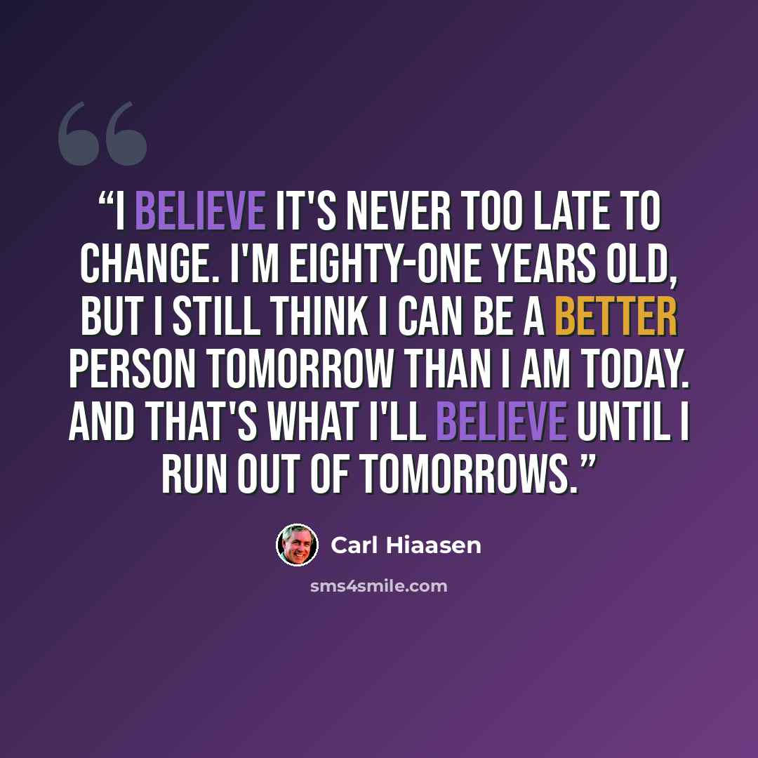 “I believe it's never too late to change. I'm eighty-one years old, but I still think I can be a better person tomorrow than I am today. And that's what I'll believe until I run out of tomorrows.” quote by Carl Hiaasen