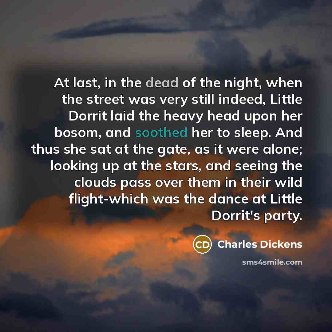 “At last, in the dead of the night, when the street was very still indeed, Little Dorrit laid the heavy head upon her bosom, and soothed her to sleep. And thus she sat at the gate, as it were alone; looking up at the stars, and seeing the clouds pass over them in their wild flight-which was the…” quote by Charles Dickens