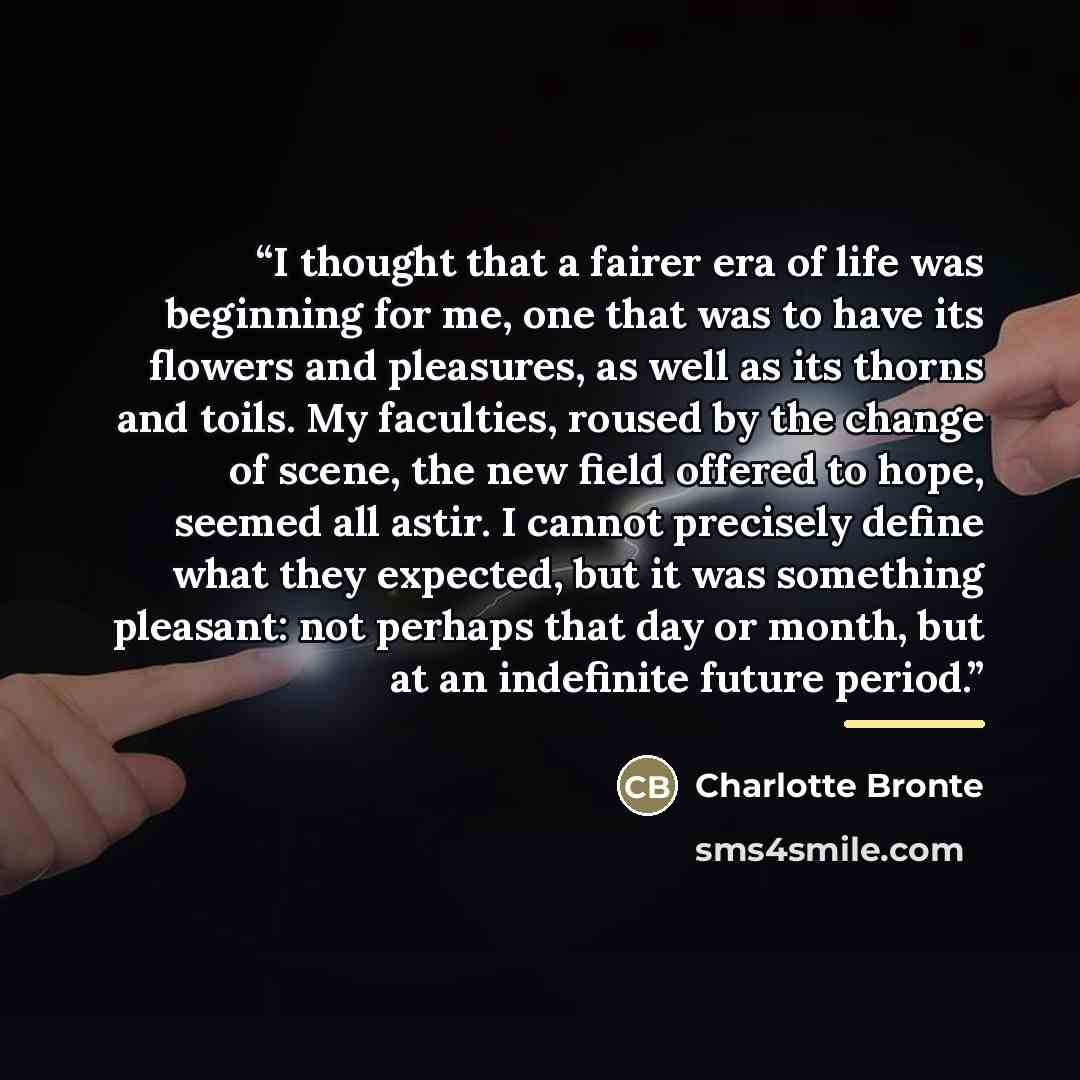 “I thought that a fairer era of life was beginning for me, one that was to have its flowers and pleasures, as well as its thorns and toils. My faculties, roused by the change of scene, the new field offered to hope, seemed all astir. I cannot precisely define what they expected, but it was…” quote by Charlotte Brontë