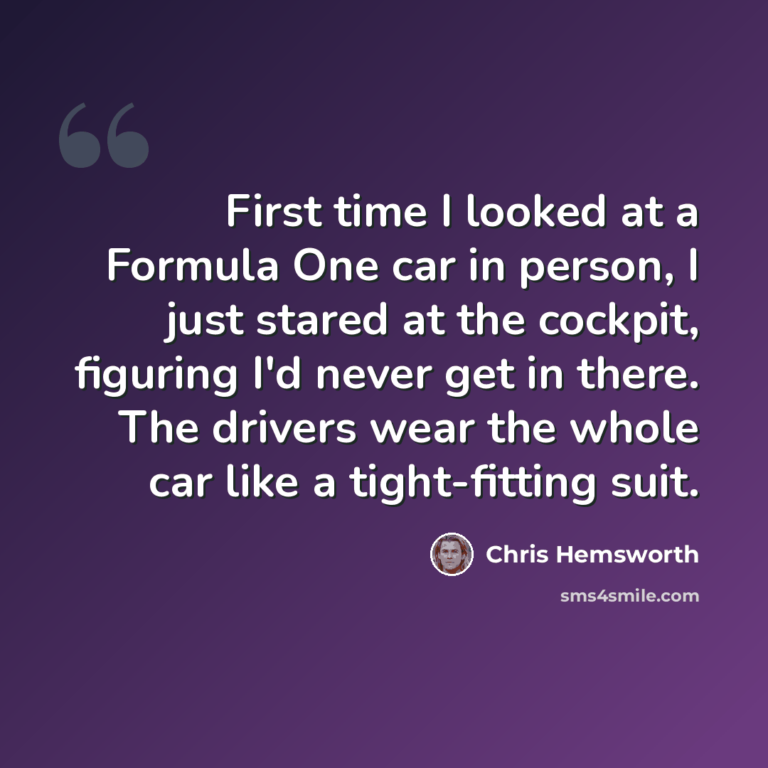 “First time I looked at a Formula One car in person, I just stared at the cockpit, figuring I'd never get in there. The drivers wear the whole car like a tight-fitting suit.” quote by Chris Hemsworth