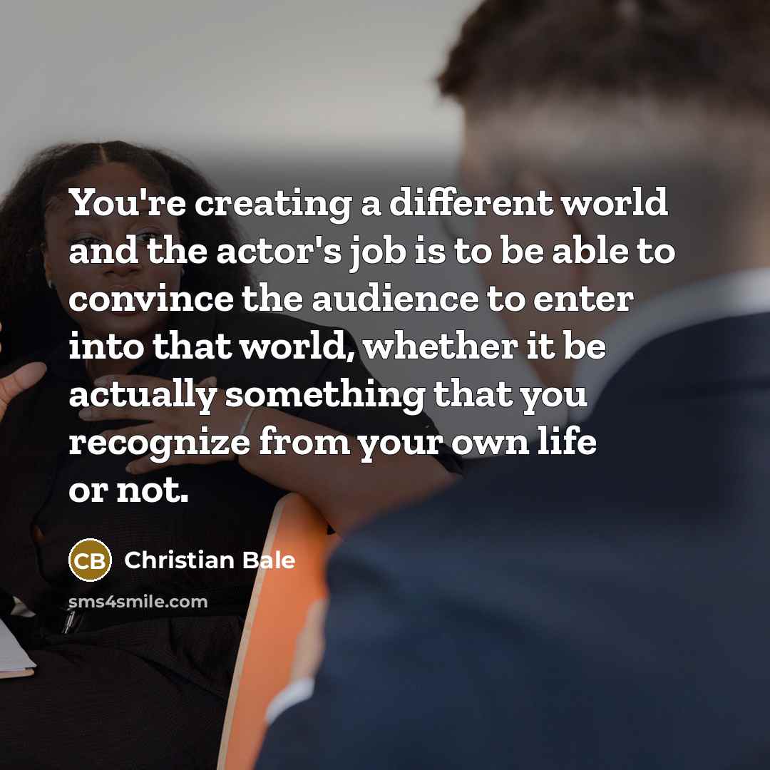 “You're creating a different world and the actor's job is to be able to convince the audience to enter into that world, whether it be actually something that you recognize from your own life or not.” quote by Christian Bale