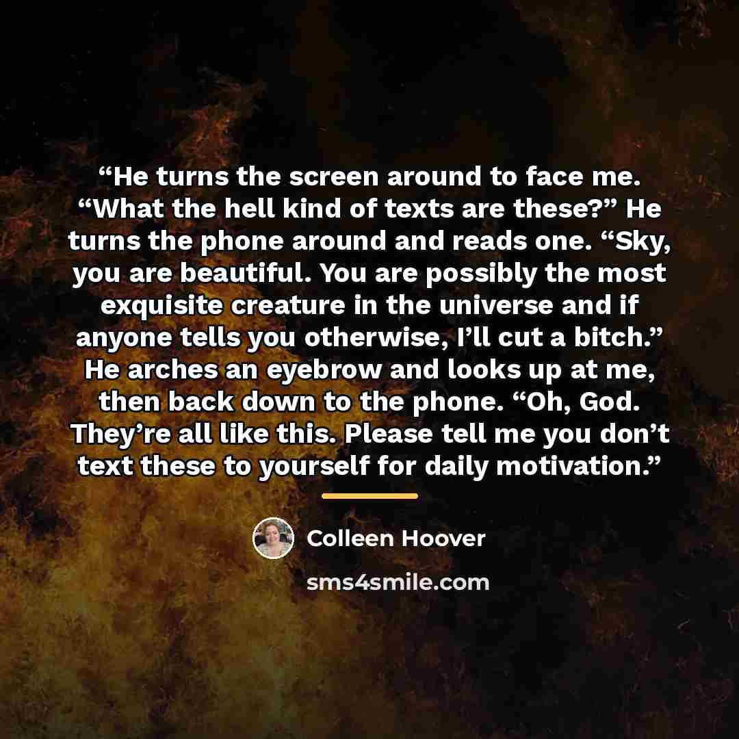 “He turns the screen around to face me. “What the hell kind of texts are these?” He turns the phone around and reads one. “Sky, you are beautiful. You are possibly the most exquisite creature in the universe and if anyone tells you otherwise, I’ll cut a bitch.” He arches an eyebrow and looks up at…” quote by Colleen Hoover
