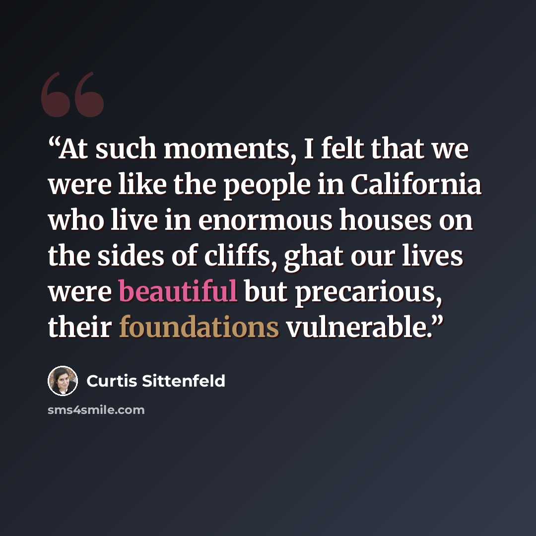 “At such moments, I felt that we were like the people in California who live in enormous houses on the sides of cliffs, ghat our lives were beautiful but precarious, their foundations vulnerable.” quote by Curtis Sittenfeld