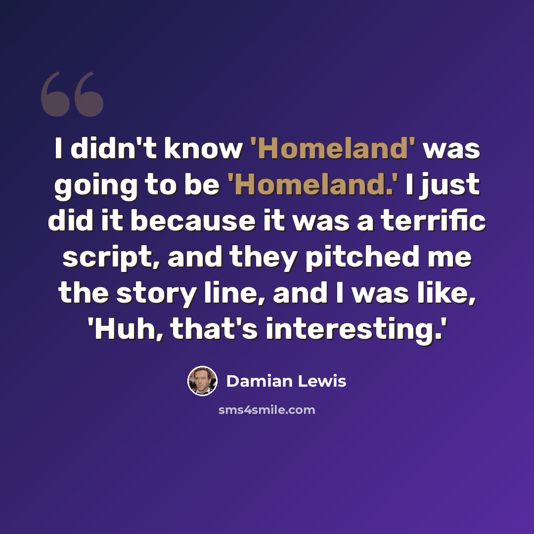 “I didn't know 'Homeland' was going to be 'Homeland.' I just did it because it was a terrific script, and they pitched me the story line, and I was like, 'Huh, that's interesting.'” quote by Damian Lewis