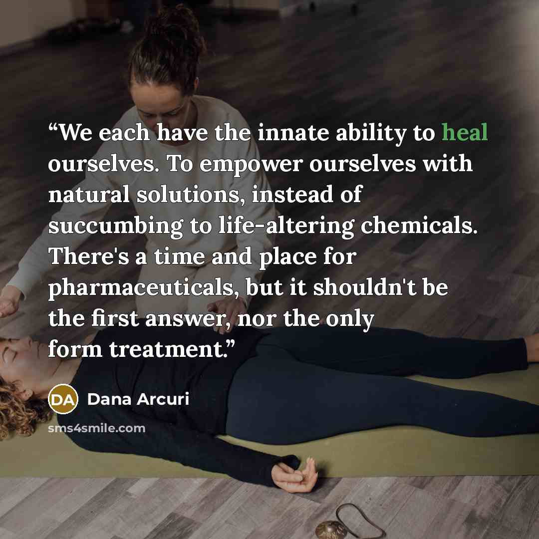 “We each have the innate ability to heal ourselves. To empower ourselves with natural solutions, instead of succumbing to life-altering chemicals. There's a time and place for pharmaceuticals, but it shouldn't be the first answer, nor the only form treatment.” quote by Dana Arcuri