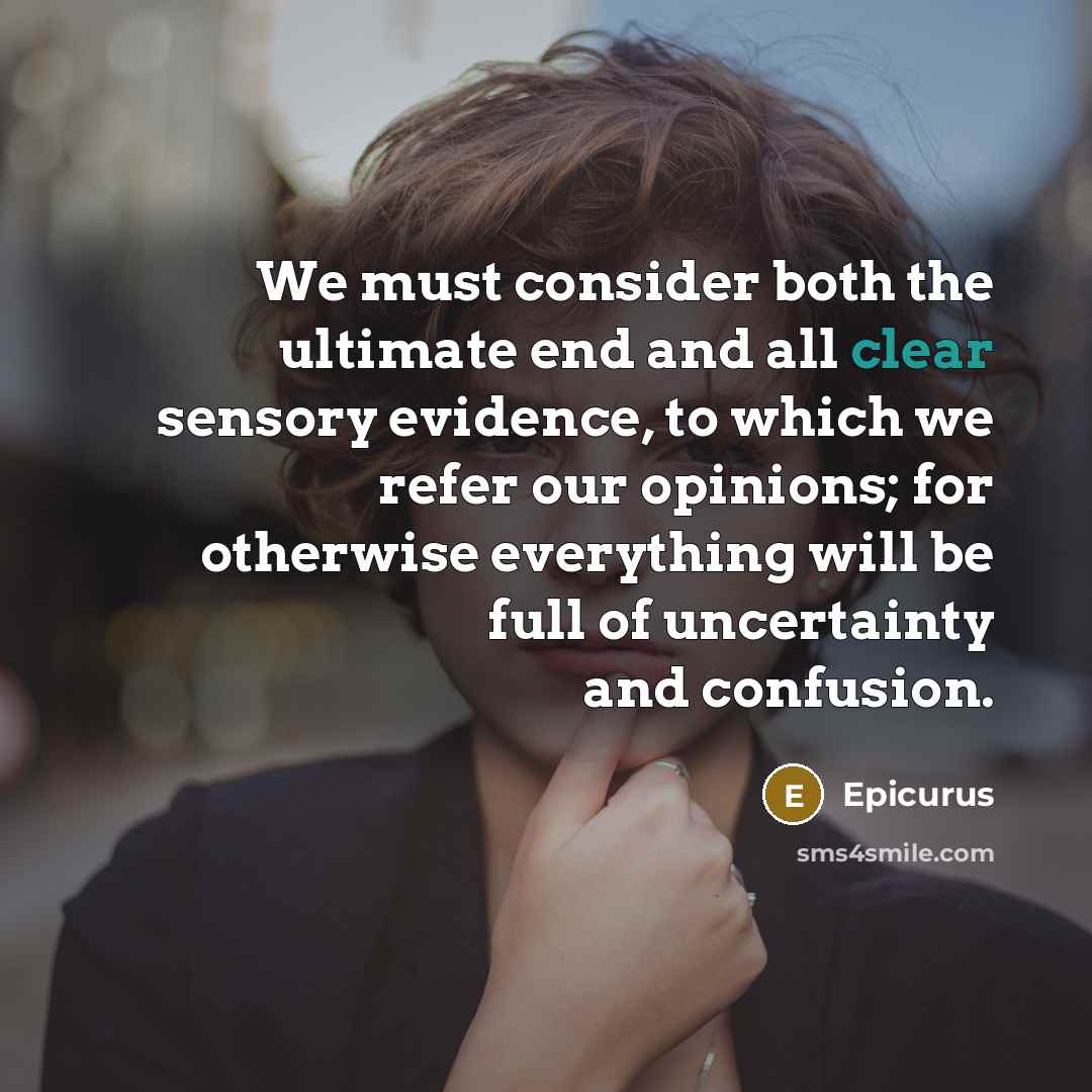 “We must consider both the ultimate end and all clear sensory evidence, to which we refer our opinions; for otherwise everything will be full of uncertainty and confusion.” quote by Epicurus