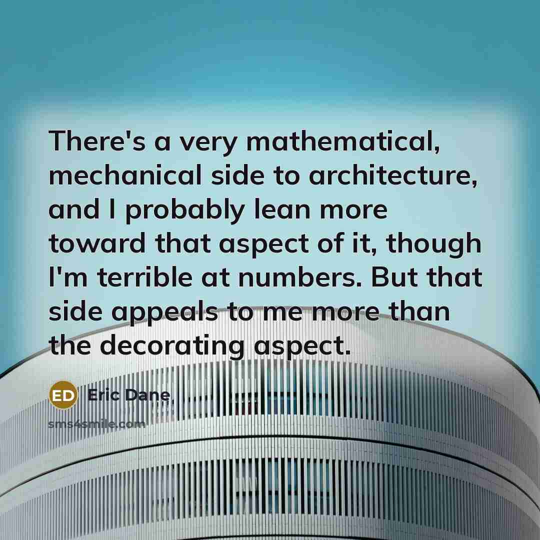 “There's a very mathematical, mechanical side to architecture, and I probably lean more toward that aspect of it, though I'm terrible at numbers. But that side appeals to me more than the decorating aspect.” quote by Eric Dane
