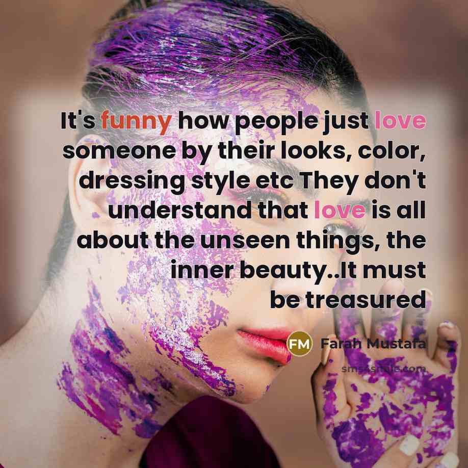 “It's funny how people just love someone by their looks, color, dressing style etc They don't understand that love is all about the unseen things, the inner beauty..It must be treasured” quote by Farah Mustafa
